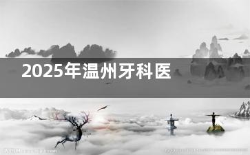 2025年温州牙科医院收费高吗？温州牙科医院收费标准表涵盖种植牙|牙齿矫正|补牙|拔牙等价格